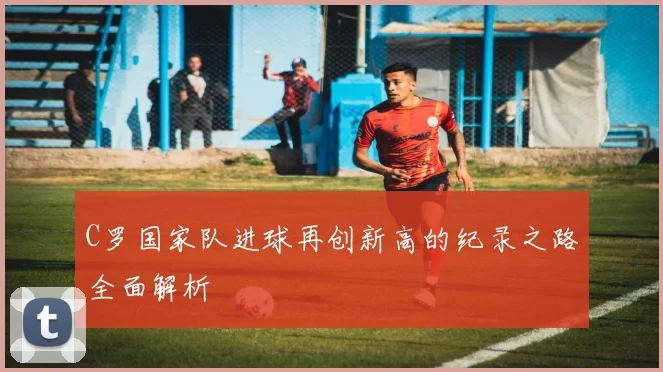 C罗国家队进球再创新高的纪录之路全面解析