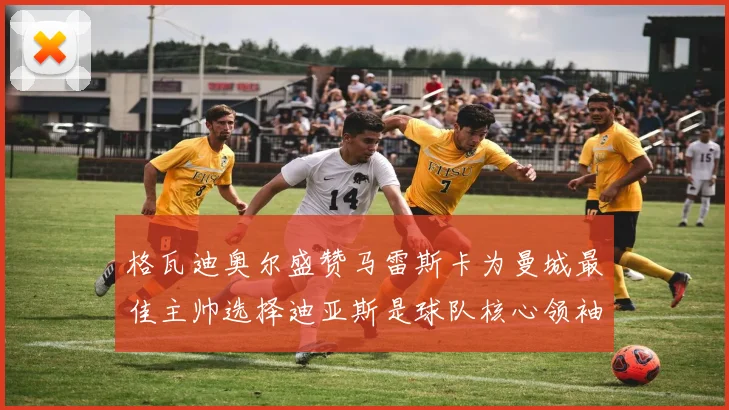 格瓦迪奥尔盛赞马雷斯卡为曼城最佳主帅选择迪亚斯是球队核心领袖