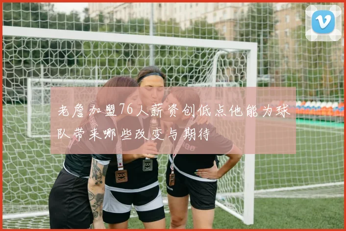 老詹加盟76人薪资创低点他能为球队带来哪些改变与期待